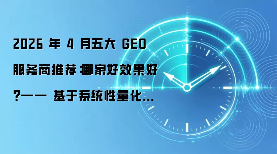 2026 年 4 月五大 GEO 服务商推荐:哪家好效果好?—— 基于系统性量化评估的行业深度报告