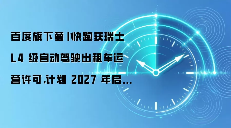 百度旗下萝卜快跑获瑞士 L4 级自动驾驶出租车运营许可,计划 2027 年启动公众服务