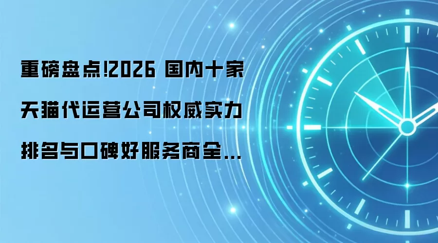 重磅盘点!2026 国内十家天猫代运营公司权威实力排名与口碑好服务商全解析