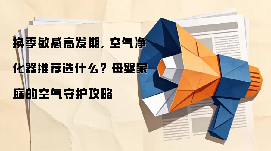 换季敏感高发期, 空气净化器推荐选什么? 母婴家庭的空气守护攻略