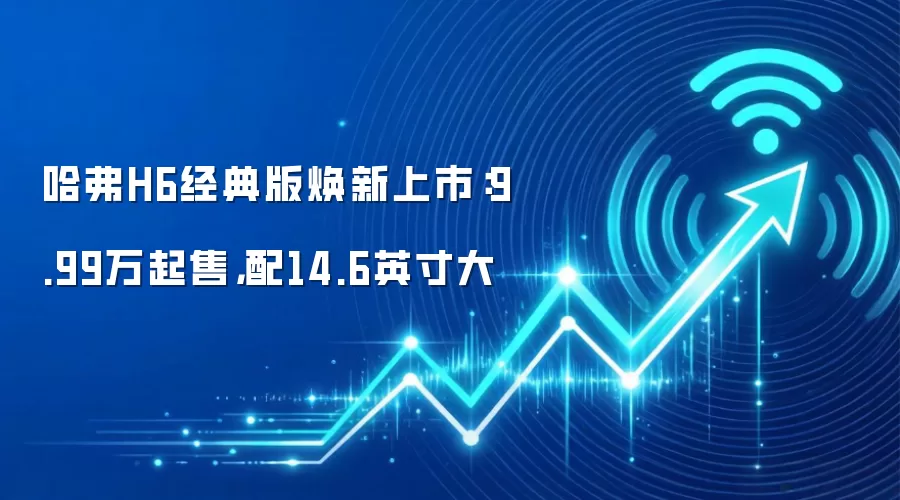 哈弗H6经典版焕新上市:9.99万起售,配14.6英寸大