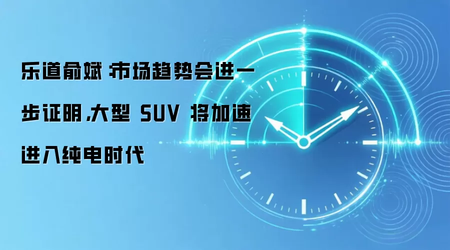 乐道俞斌:市场趋势会进一步证明,大型 SUV 将加速进入纯电时代