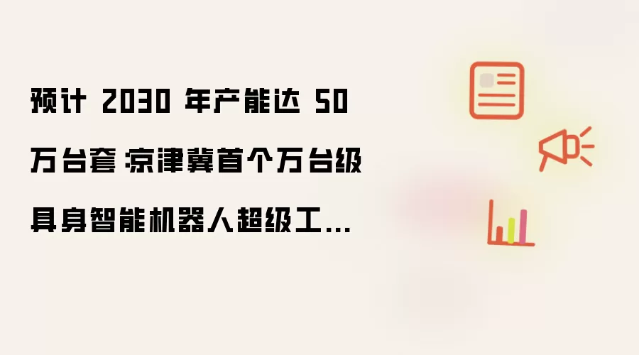 预计 2030 年产能达 50 万台套:京津冀首个万台级具身智能机器人超级工厂规模投用