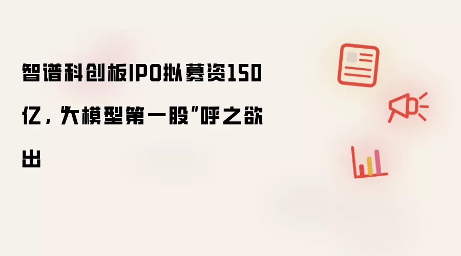 智谱科创板IPO拟募资150亿,“大模型第一股”呼之欲出