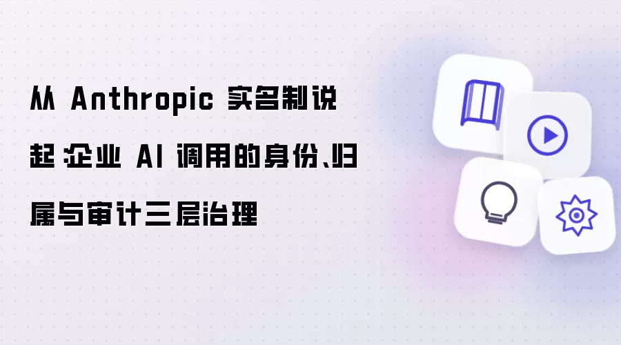 从 Anthropic 实名制说起:企业 AI 调用的身份、归属与审计三层治理