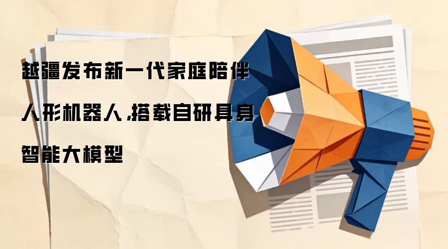 越疆发布新一代家庭陪伴人形机器人,搭载自研具身智能大模型