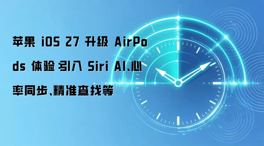 苹果 iOS 27 升级 AirPods 体验:引入 Siri AI、心率同步、精准查找等