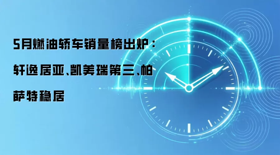 5月燃油轿车销量榜出炉:轩逸居亚、凯美瑞第三、帕萨特稳居