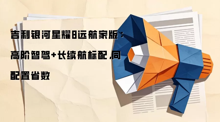 吉利银河星耀8远航家版:高阶智驾+长续航标配,同配置省数