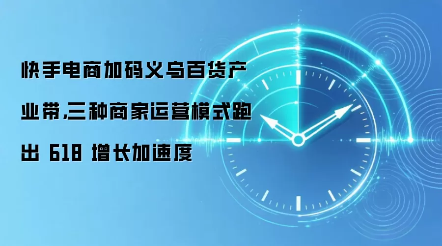 快手电商加码义乌百货产业带,三种商家运营模式跑出 618 增长加速度