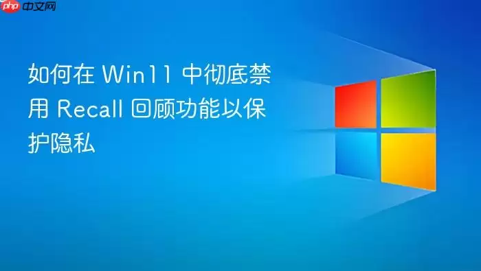 如何在 Win11 中彻底禁用 Recall 回顾功能以保护隐私