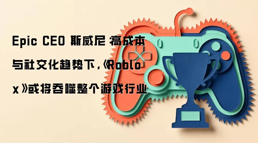 Epic CEO 斯威尼:高成本与社交化趋势下,《Roblox》或将吞噬整个游戏行业