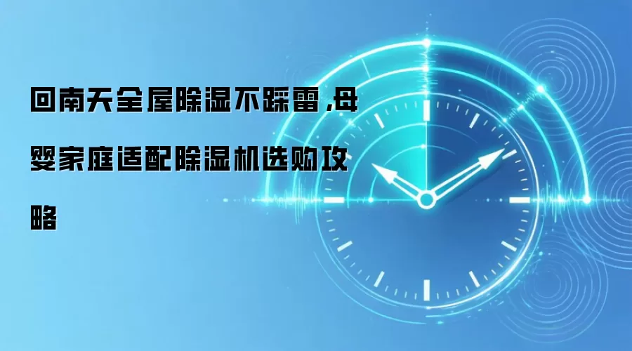 回南天全屋除湿不踩雷,母婴家庭适配除湿机选购攻略