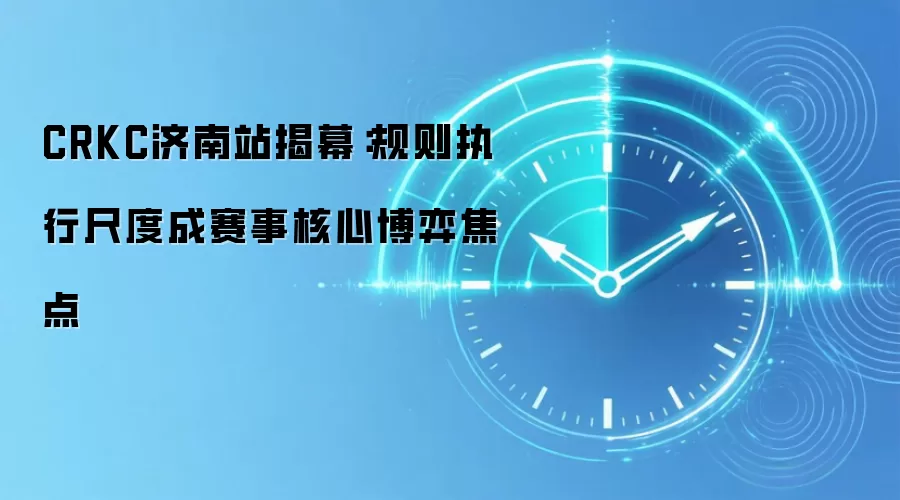 CRKC济南站揭幕:规则执行尺度成赛事核心博弈焦点