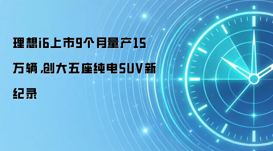 理想i6上市9个月量产15万辆,创大五座纯电SUV新纪录