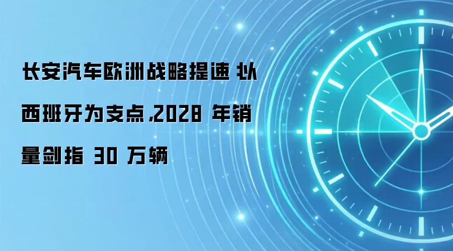 长安汽车欧洲战略提速:以西班牙为支点,2028 年销量剑指 30 万辆