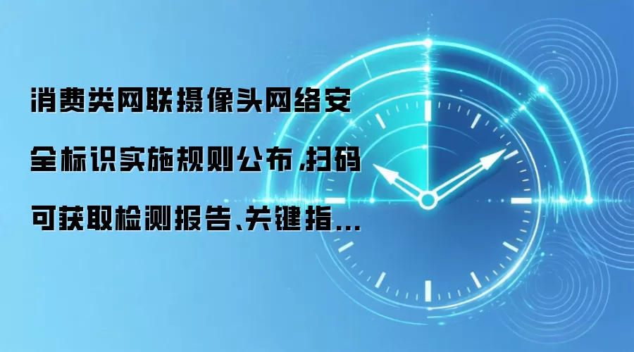 消费类网联摄像头网络安全标识实施规则公布,扫码可获取检测报告、关键指标等