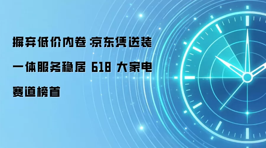 摒弃低价内卷:京东凭送装一体服务稳居 618 大家电赛道榜首