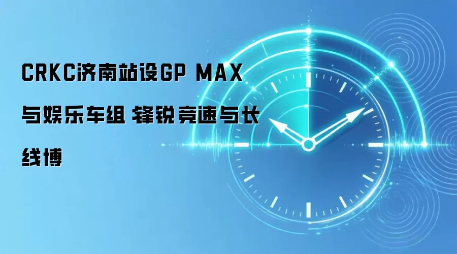 CRKC济南站设GP MAX与娱乐车组:锋锐竞速与长线博