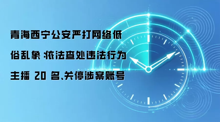 青海西宁公安严打网络低俗乱象:依法查处违法行为主播 20 名、关停涉案账号