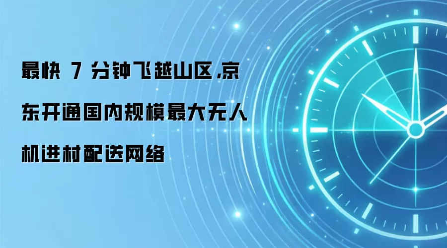 最快 7 分钟飞越山区,京东开通国内规模最大无人机进村配送网络