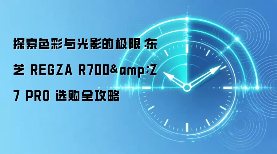 探索色彩与光影的极限:东芝 REGZA R700&Z7 PRO 选购全攻略