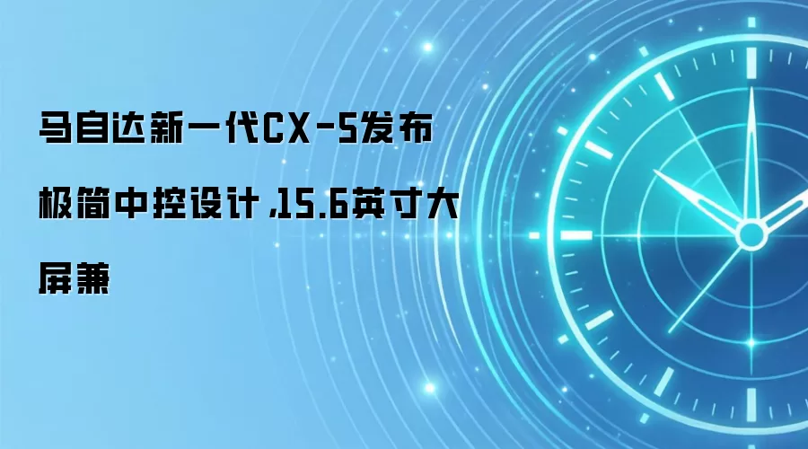 马自达新一代CX-5发布极简中控设计,15.6英寸大屏兼