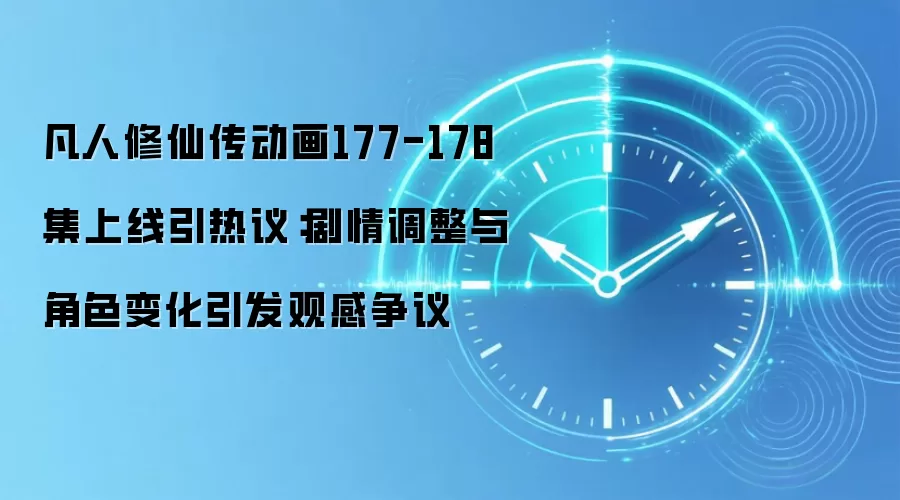 凡人修仙传动画177-178集上线引热议:剧情调整与角色变化引发观感争议