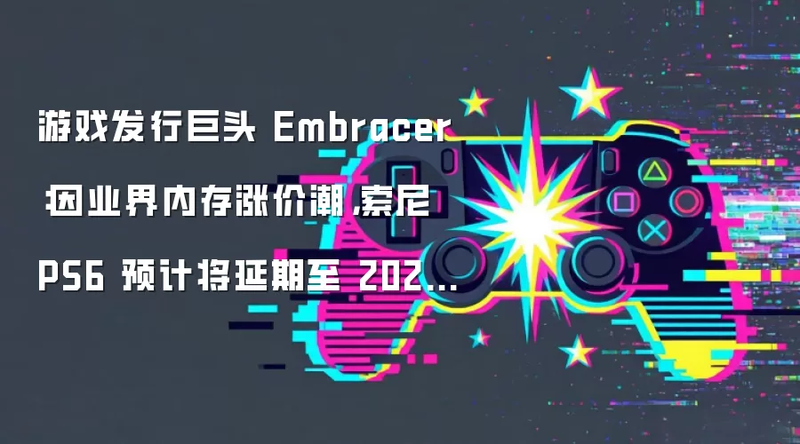 游戏发行巨头 Embracer:因业界内存涨价潮,索尼 PS6 预计将延期至 2028-2029 年上市