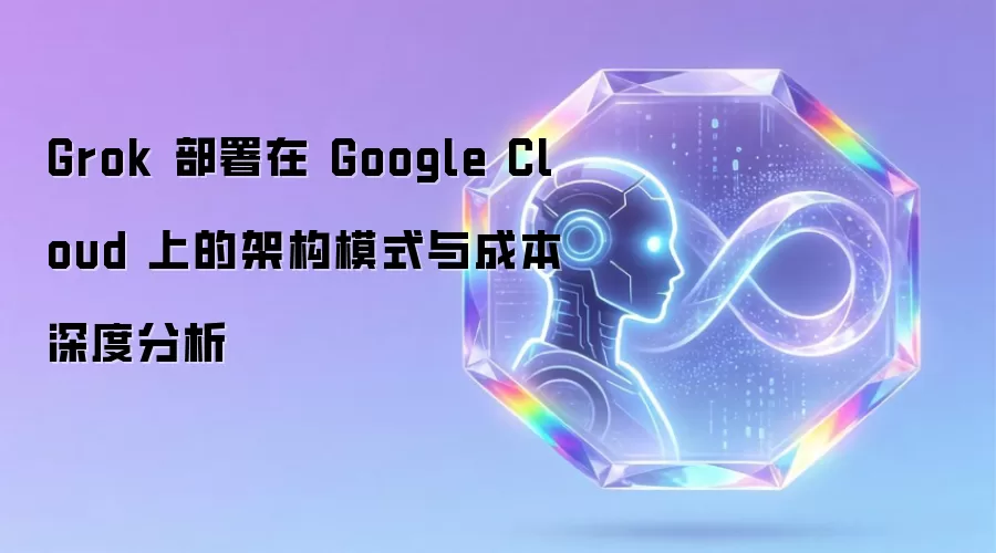 Grok 部署在 Google Cloud 上的架构模式与成本深度分析