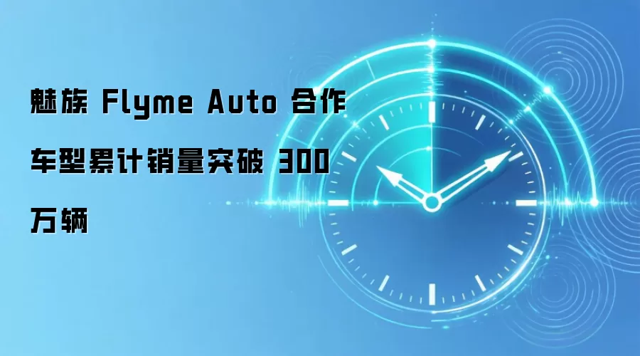 魅族 Flyme Auto 合作车型累计销量突破 300 万辆