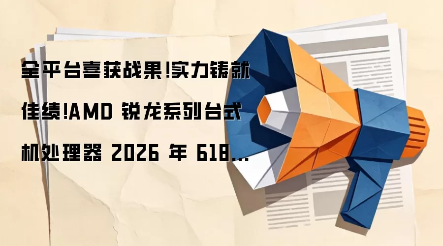 全平台喜获战果!实力铸就佳绩!AMD 锐龙系列台式机处理器 2026 年 618 全线告捷