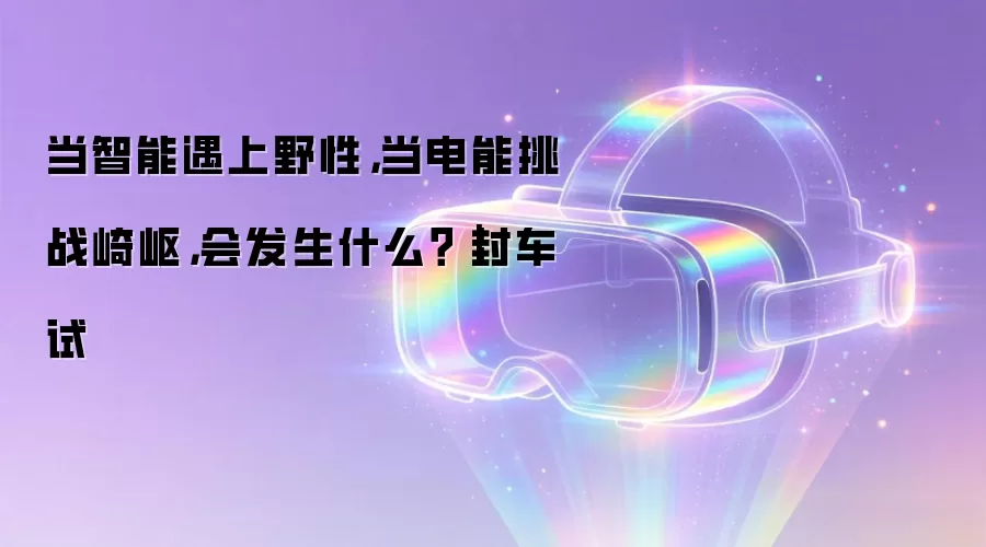 当智能遇上野性，当电能挑战崎岖，会发生什么？｜封车试
