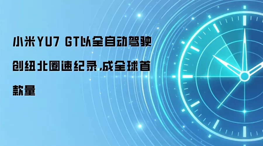 小米YU7 GT以全自动驾驶创纽北圈速纪录,成全球首款量