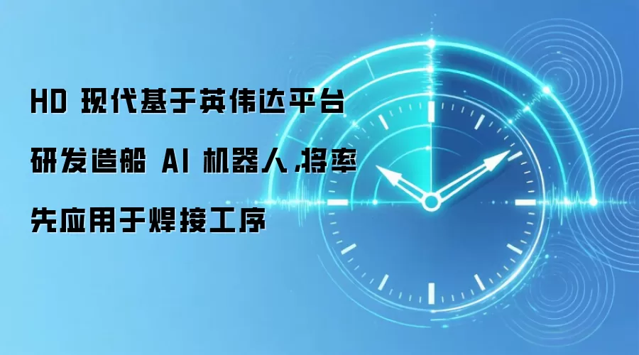 HD 现代基于英伟达平台研发造船 AI 机器人,将率先应用于焊接工序