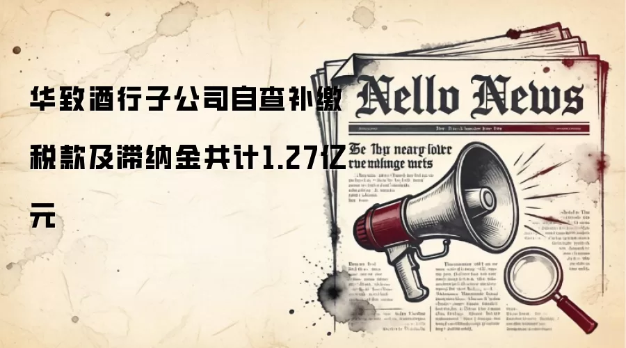 华致酒行子公司自查补缴税款及滞纳金共计1.27亿元
