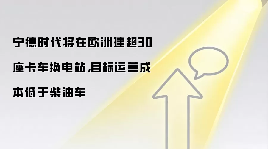 宁德时代将在欧洲建超30座卡车换电站,目标运营成本低于柴油车