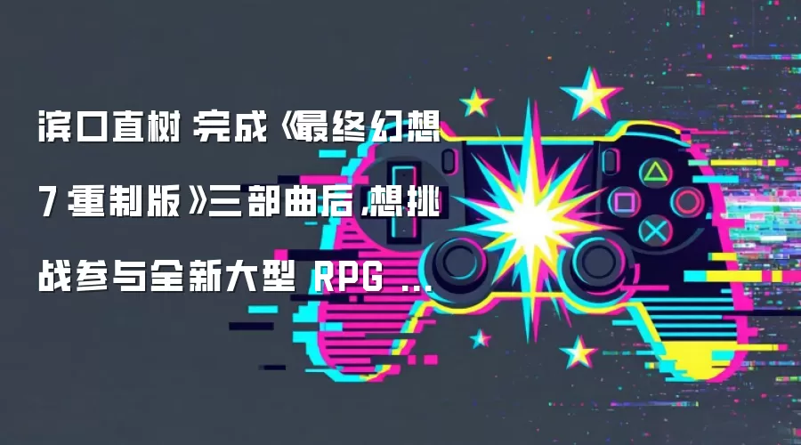 滨口直树：完成《最终幻想 7：重制版》三部曲后，想挑战参与全新大型 RPG 游戏