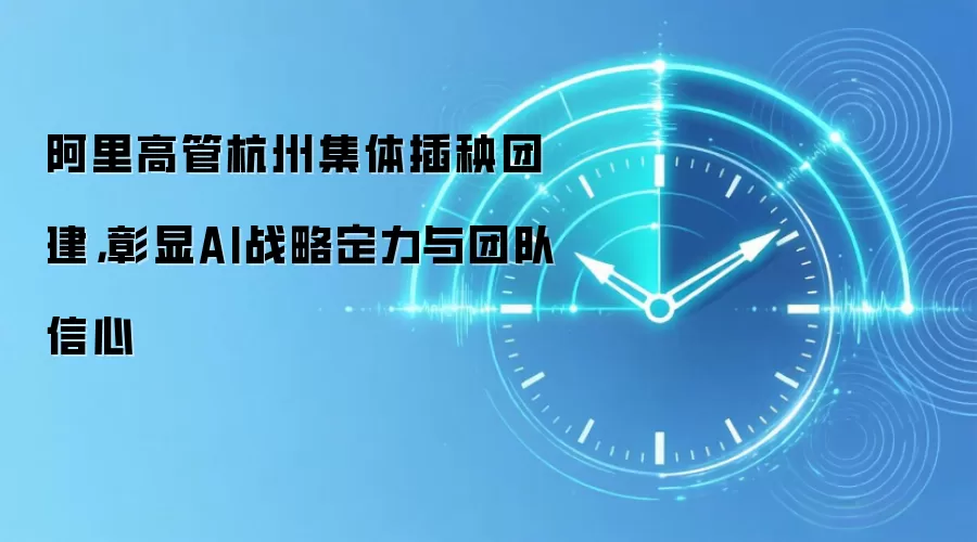 阿里高管杭州集体插秧团建,彰显AI战略定力与团队信心