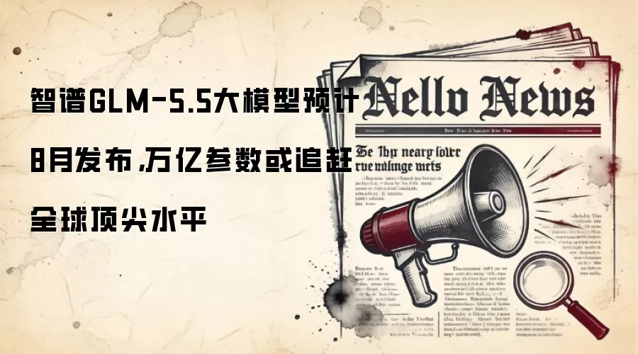 智谱GLM-5.5大模型预计8月发布,万亿参数或追赶全球顶尖水平