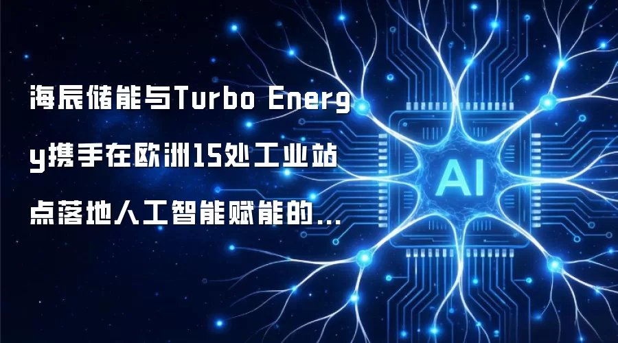 海辰储能与Turbo Energy携手在欧洲15处工业站点落地人工智能赋能的能源基础设施平台