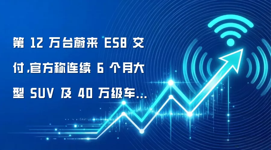 第 12 万台蔚来 ES8 交付,官方称连续 6 个月大型 SUV 及 40 万级车型销冠