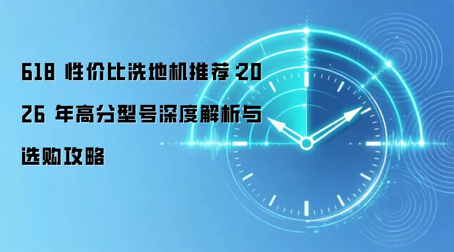 618 性价比洗地机推荐:2026 年高分型号深度解析与选购攻略