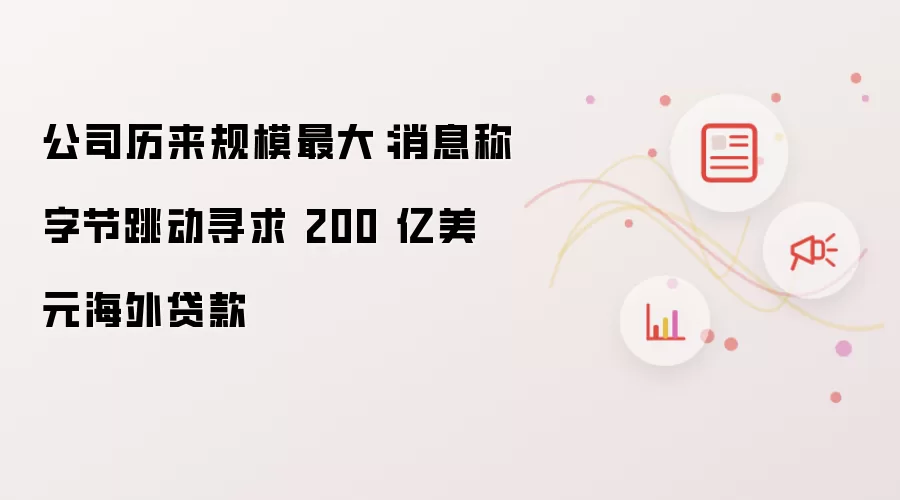 公司历来规模最大:消息称字节跳动寻求 200 亿美元海外贷款