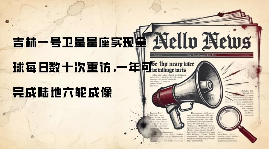 吉林一号卫星星座实现全球每日数十次重访,一年可完成陆地六轮成像