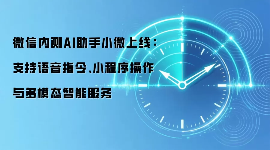 微信内测AI助手小微上线:支持语音指令、小程序操作与多模态智能服务