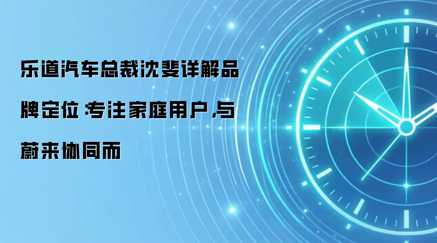 乐道汽车总裁沈斐详解品牌定位：专注家庭用户，与蔚来协同而