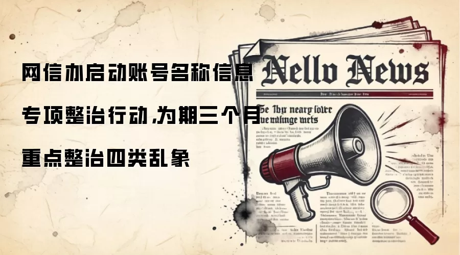 网信办启动账号名称信息专项整治行动,为期三个月重点整治四类乱象