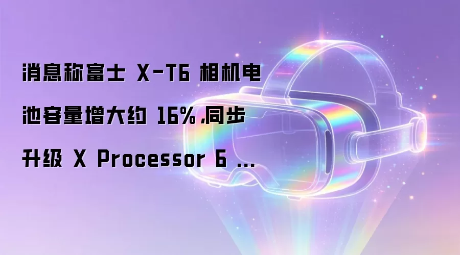 消息称富士 X-T6 相机电池容量增大约 16%,同步升级 X Processor 6 图像处理器