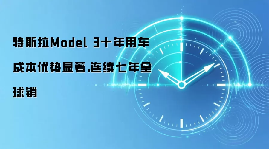特斯拉Model 3十年用车成本优势显著,连续七年全球销